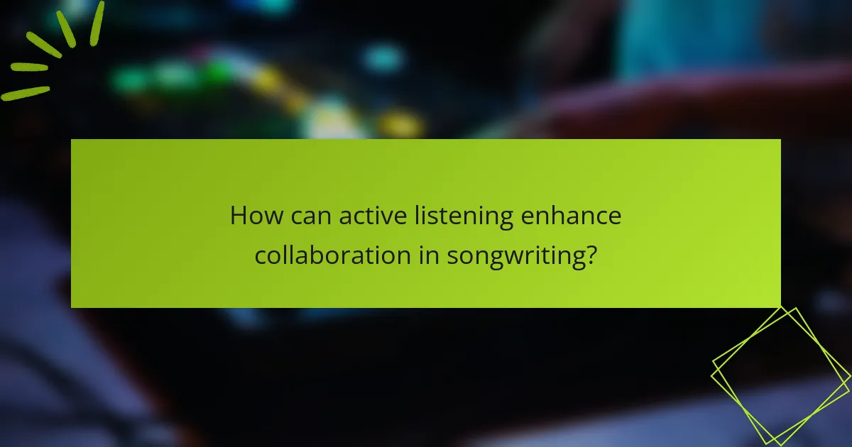 How can active listening enhance collaboration in songwriting?